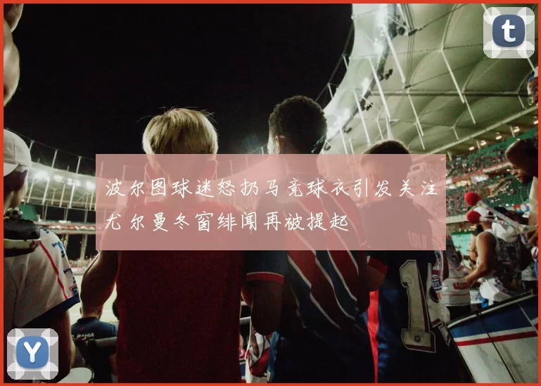 波尔图球迷怒扔马竞球衣引发关注尤尔曼冬窗绯闻再被提起