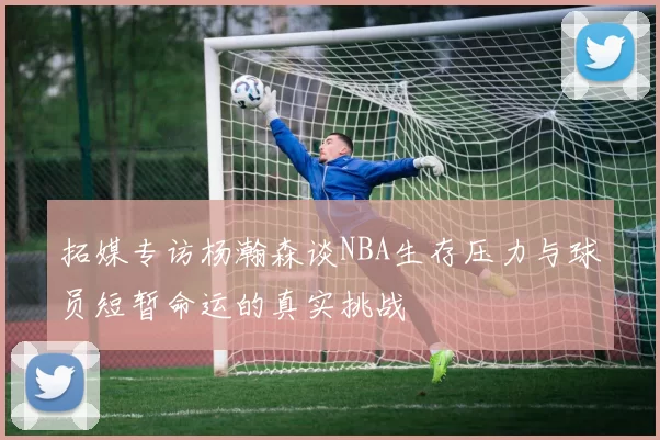 拓媒专访杨瀚森谈NBA生存压力与球员短暂命运的真实挑战