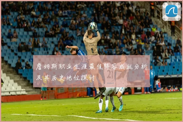 詹姆斯职业生涯最佳阵容成就分析及其历史地位探讨
