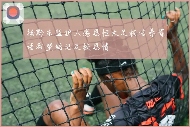 杨黔东监护人感恩恒大足校培养寄语希望铭记足校恩情