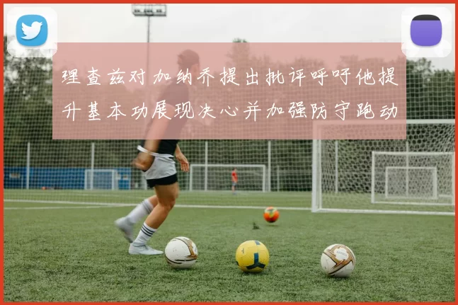 理查兹对加纳乔提出批评呼吁他提升基本功展现决心并加强防守跑动能力