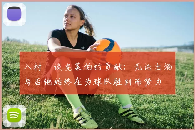 八村塁谈克莱伯的贡献：无论出场与否他始终在为球队胜利而努力