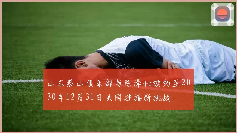 山东泰山俱乐部与陈泽仕续约至2030年12月31日共同迎接新挑战