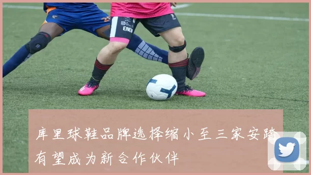 库里球鞋品牌选择缩小至三家安踏有望成为新合作伙伴