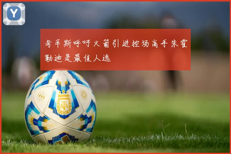 考辛斯呼吁火箭引进控场高手朱霍勒迪是最佳人选