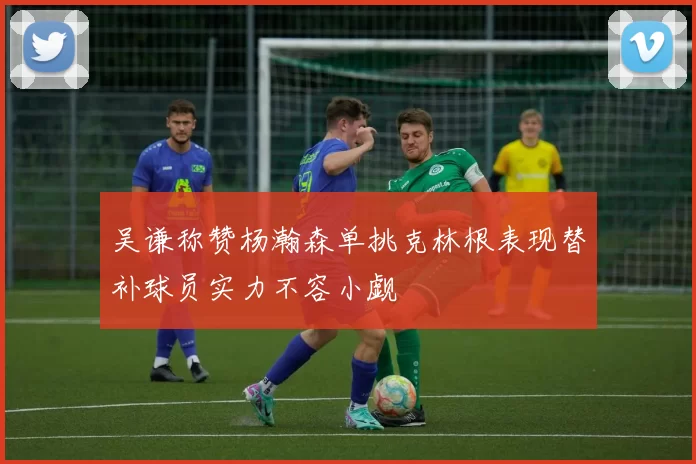 吴谦称赞杨瀚森单挑克林根表现替补球员实力不容小觑