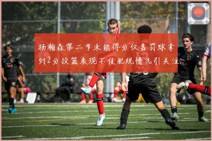 杨瀚森第二节未能得分仅靠罚球拿到2分投篮表现不佳犯规情况引关注