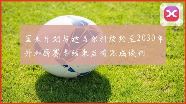 国米计划与迪马尔科续约至2030年并加薪赛季结束后将完成谈判