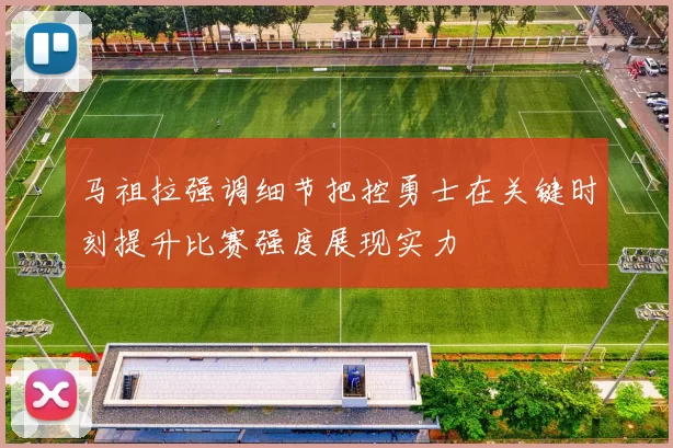 马祖拉强调细节把控勇士在关键时刻提升比赛强度展现实力
