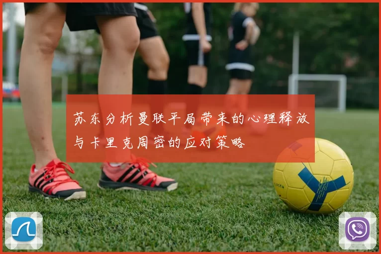 苏东分析曼联平局带来的心理释放与卡里克周密的应对策略