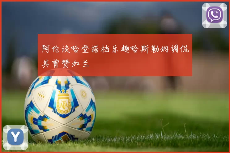 阿伦谈哈登搭档乐趣哈斯勒姆调侃其曾赞加兰