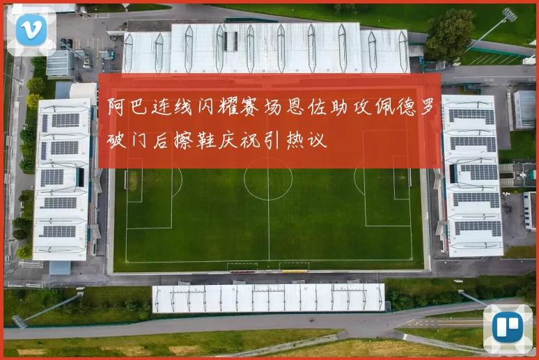 阿巴连线闪耀赛场恩佐助攻佩德罗破门后擦鞋庆祝引热议