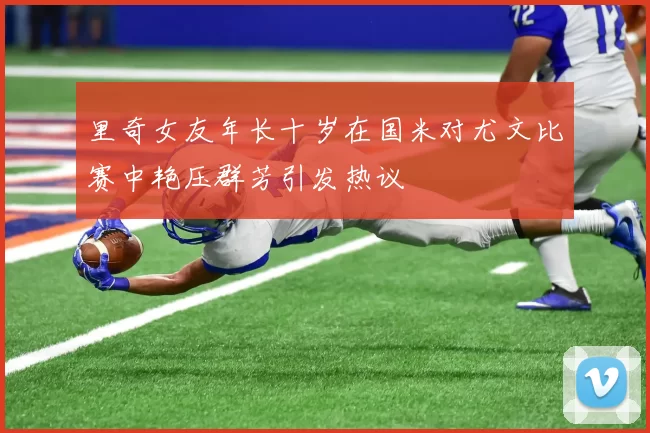里奇女友年长十岁在国米对尤文比赛中艳压群芳引发热议