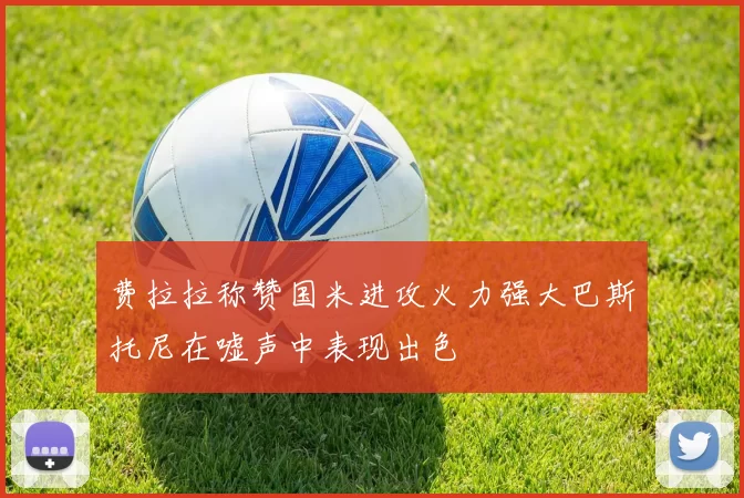 费拉拉称赞国米进攻火力强大巴斯托尼在嘘声中表现出色