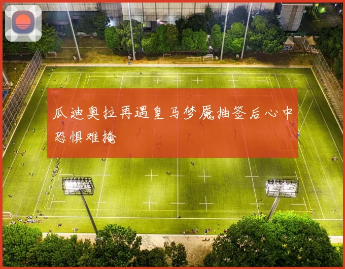 瓜迪奥拉再遇皇马梦魇抽签后心中恐惧难掩